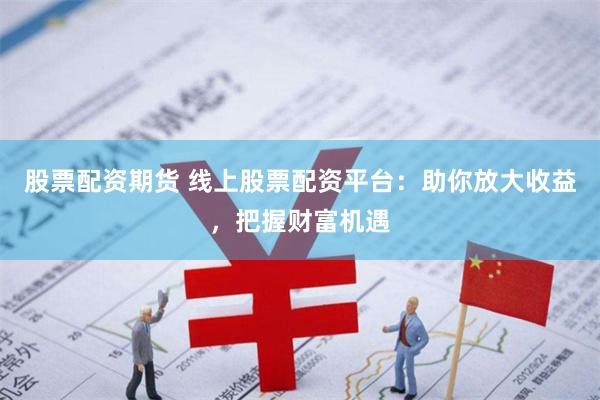 股票配资期货 线上股票配资平台：助你放大收益，把握财富机遇