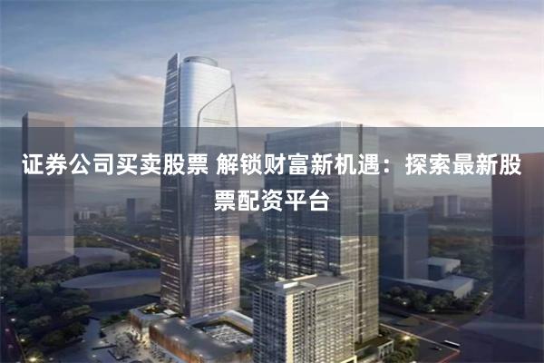 证券公司买卖股票 解锁财富新机遇：探索最新股票配资平台