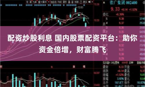 配资炒股利息 国内股票配资平台：助你资金倍增，财富腾飞