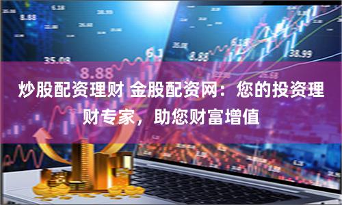 炒股配资理财 金股配资网：您的投资理财专家，助您财富增值