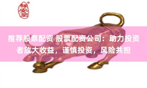 推荐股票配资 股票配资公司：助力投资者放大收益，谨慎投资，风险共担