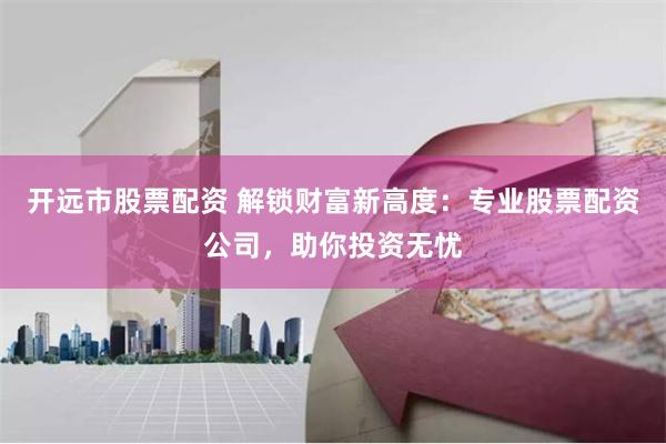 开远市股票配资 解锁财富新高度：专业股票配资公司，助你投资无忧