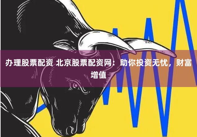 办理股票配资 北京股票配资网：助你投资无忧，财富增值