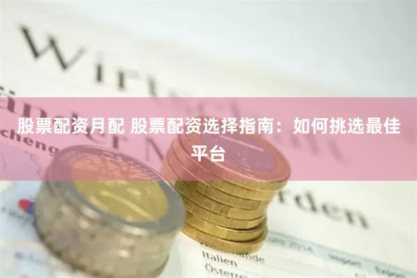 股票配资月配 股票配资选择指南：如何挑选最佳平台