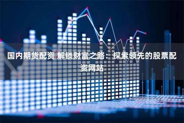 国内期货配资 解锁财富之路：探索领先的股票配资网站