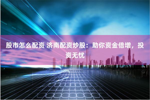 股市怎么配资 济南配资炒股：助你资金倍增，投资无忧