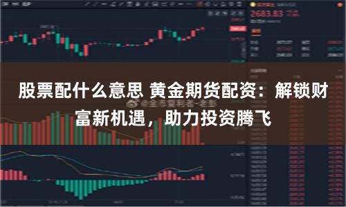 股票配什么意思 黄金期货配资：解锁财富新机遇，助力投资腾飞