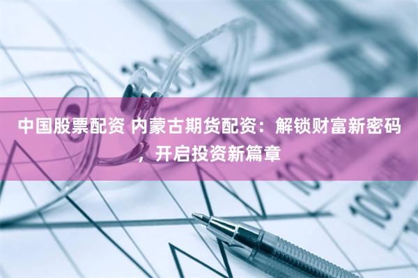 中国股票配资 内蒙古期货配资：解锁财富新密码，开启投资新篇章