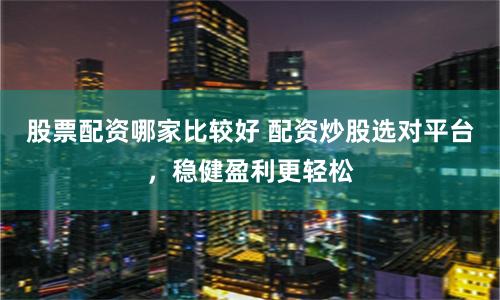 股票配资哪家比较好 配资炒股选对平台，稳健盈利更轻松