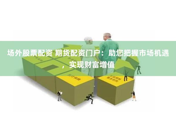 场外股票配资 期货配资门户：助您把握市场机遇，实现财富增值