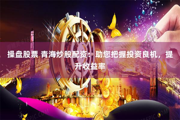 操盘股票 青海炒股配资：助您把握投资良机，提升收益率