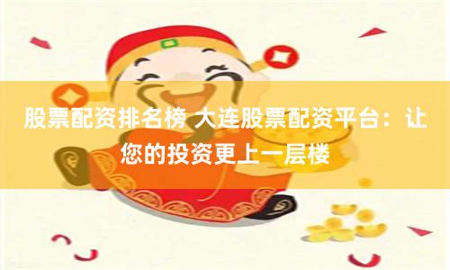 股票配资排名榜 大连股票配资平台：让您的投资更上一层楼