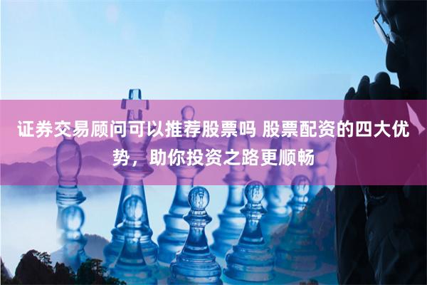 证券交易顾问可以推荐股票吗 股票配资的四大优势，助你投资之路更顺畅